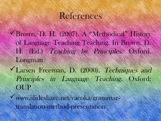 References
Brown, D. H. (2007). A “Methodical” History
 of Language Teaching Teaching. In Brown, D.
 H. (Ed.) Teaching by Principles. Oxford,
 Longman
Larsen Freeman, D. (2000). Techniques and
 Principles in Language Teaching. Oxford:
 OUP
www.slideshare.net/vacoka/grammar-
 translation-method-presentation
 