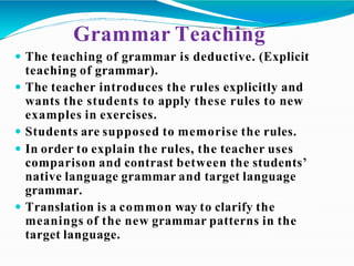Grammar Teaching
 The teaching of grammar is deductive. (Explicit
teaching of grammar).
 The teacher introduces the rules explicitly and
wants the students to apply these rules to new
examples in exercises.
 Students are supposed to memorise the rules.
 In order to explain the rules, the teacher uses
comparison and contrast between the students’
native language grammar and target language
grammar.
 Translation is a common way to clarify the
meanings of the new grammar patterns in the
target language.
 