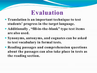Evaluation
 Translation is an important technique to test
students’ progress in the target language.
 Additionally , “fill-in-the-blank” type test items
are also used.
 Synonyms, antonyms, and cognates can be asked
to test vocabulary in formal tests.
 Reading passages and comprehension questions
about the passages can also take place in tests as
the reading section.
 