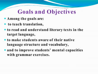 Goals and Objectives
 Among the goals are:
 to teach translation,
 to read and understand literary texts in the
target language,
 to make students aware of their native
language structure and vocabulary,
 and to improve students’ mental capacities
with grammar exercises.
 