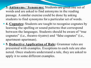  3. Antonyms / Synonyms: Students are given one set of
words and are asked to find antonyms in the reading
passage. A similar exercise could be done by asking
students to find synonyms for a particular set of words.
 4. Cognates: Students are taught to recognise cognates by
learning the spelling or sound patterns that correspond
between the languages. Students should be aware of “true
cognates” (i.e., theatre-tiyatro) and “false cognates” (i.e.,
apartment-apartman).
 5. Deductive Application of Rule: Grammar rules are
presented with examples. Exceptions to each rule are also
noted. Once students understand a rule, they are asked to
apply it to some different examples.
 