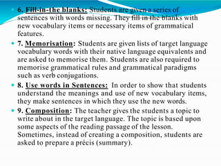  6. Fill-in-the blanks: Students are given a series of
sentences with words missing. They fill in the blanks with
new vocabulary items or necessary items of grammatical
features.
 7. Memorisation: Students are given lists of target language
vocabulary words with their native language equivalents and
are asked to memorise them. Students are also required to
memorise grammatical rules and grammatical paradigms
such as verb conjugations.
 8. Use words in Sentences: In order to show that students
understand the meanings and use of new vocabulary items,
they make sentences in which they use the new words.
 9. Composition: The teacher gives the students a topic to
write about in the target language. The topic is based upon
some aspects of the reading passage of the lesson.
Sometimes, instead of creating a composition, students are
asked to prepare a précis (summary).
 