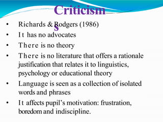 Criticism
s
• Richards &Rodgers (1986)
• I t has no advocates
• There is no theory
• There is no literature that offers a rationale
justification that relates it to linguistics,
psychology or educational theory
• Language is seen as a collection of isolated
words and phrases
• It affects pupil’s motivation: frustration,
boredom and indiscipline.
 