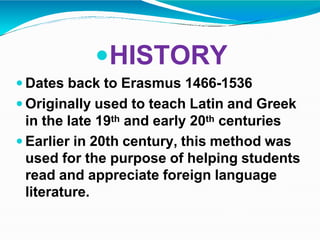 HISTORY
 Dates back to Erasmus 1466-1536
 Originally used to teach Latin and Greek
in the late 19th and early 20th centuries
 Earlier in 20th century, this method was
used for the purpose of helping students
read and appreciate foreign language
literature.
 