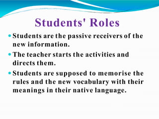 Students' Roles
 Students are the passive receivers of the
new information.
 The teacher starts the activities and
directs them.
 Students are supposed to memorise the
rules and the new vocabulary with their
meanings in their native language.
 