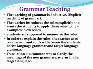 Grammar Teaching 
 The teaching of grammar is deductive. (Explicit 
teaching of grammar). 
 The teacher introduces the rules explicitly and 
wants the students to apply these rules to new 
examples in exercises. 
 Students are supposed to memorise the rules. 
 In order to explain the rules, the teacher uses 
comparison and contrast between the students’ 
native language grammar and target language 
grammar. 
 Translation is a common way to clarify the 
meanings of the new grammar patterns in the 
target language. 
 