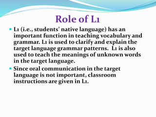 Role of L1 
 L1 (i.e., students’ native language) has an 
important function in teaching vocabulary and 
grammar. L1 is used to clarify and explain the 
target language grammar patterns. L1 is also 
used to teach the meanings of unknown words 
in the target language. 
 Since oral communication in the target 
language is not important, classroom 
instructions are given in L1. 
 
