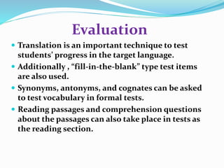 Evaluation 
 Translation is an important technique to test 
students’ progress in the target language. 
 Additionally , “fill-in-the-blank” type test items 
are also used. 
 Synonyms, antonyms, and cognates can be asked 
to test vocabulary in formal tests. 
 Reading passages and comprehension questions 
about the passages can also take place in tests as 
the reading section. 
 