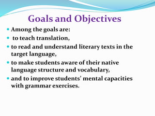 Goals and Objectives 
 Among the goals are: 
 to teach translation, 
 to read and understand literary texts in the 
target language, 
 to make students aware of their native 
language structure and vocabulary, 
 and to improve students’ mental capacities 
with grammar exercises. 
 
