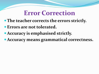 Error Correction 
The teacher corrects the errors strictly. 
 Errors are not tolerated. 
Accuracy is emphasised strictly. 
Accuracy means grammatical correctness. 
 