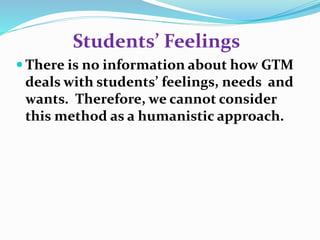 Students’ Feelings 
 There is no information about how GTM 
deals with students’ feelings, needs and 
wants. Therefore, we cannot consider 
this method as a humanistic approach. 
 