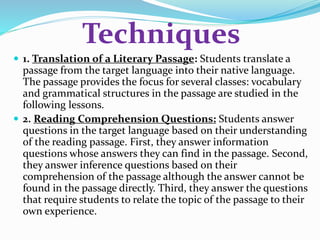 Techniques 
 1. Translation of a Literary Passage: Students translate a 
passage from the target language into their native language. 
The passage provides the focus for several classes: vocabulary 
and grammatical structures in the passage are studied in the 
following lessons. 
 2. Reading Comprehension Questions: Students answer 
questions in the target language based on their understanding 
of the reading passage. First, they answer information 
questions whose answers they can find in the passage. Second, 
they answer inference questions based on their 
comprehension of the passage although the answer cannot be 
found in the passage directly. Third, they answer the questions 
that require students to relate the topic of the passage to their 
own experience. 
 