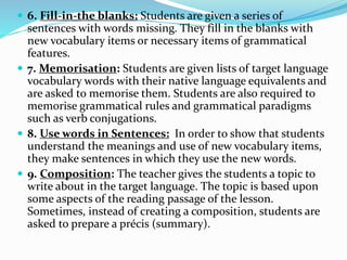  6. Fill-in-the blanks: Students are given a series of 
sentences with words missing. They fill in the blanks with 
new vocabulary items or necessary items of grammatical 
features. 
 7. Memorisation: Students are given lists of target language 
vocabulary words with their native language equivalents and 
are asked to memorise them. Students are also required to 
memorise grammatical rules and grammatical paradigms 
such as verb conjugations. 
 8. Use words in Sentences: In order to show that students 
understand the meanings and use of new vocabulary items, 
they make sentences in which they use the new words. 
 9. Composition: The teacher gives the students a topic to 
write about in the target language. The topic is based upon 
some aspects of the reading passage of the lesson. 
Sometimes, instead of creating a composition, students are 
asked to prepare a précis (summary). 
 