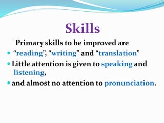 Skills 
Primary skills to be improved are 
 “reading”, “writing” and “translation” 
 Little attention is given to speaking and 
listening, 
 and almost no attention to pronunciation. 
 