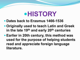 HISTORY 
 Dates back to Erasmus 1466-1536 
 Originally used to teach Latin and Greek 
in the late 19th and early 20th centuries 
 Earlier in 20th century, this method was 
used for the purpose of helping students 
read and appreciate foreign language 
literature. 
 