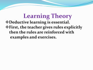 Learning Theory 
Deductive learning is essential. 
First, the teacher gives rules explicitly 
then the rules are reinforced with 
examples and exercises. 
 