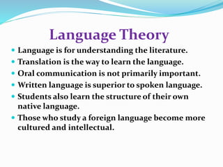 Language Theory 
 Language is for understanding the literature. 
 Translation is the way to learn the language. 
 Oral communication is not primarily important. 
 Written language is superior to spoken language. 
 Students also learn the structure of their own 
native language. 
 Those who study a foreign language become more 
cultured and intellectual. 
 