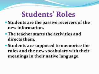 Students' Roles 
 Students are the passive receivers of the 
new information. 
The teacher starts the activities and 
directs them. 
 Students are supposed to memorise the 
rules and the new vocabulary with their 
meanings in their native language. 
 