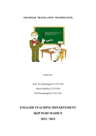 GRAMMAR TRANSLATION METHOD (GTM) 
written by: 
Anif Tri Setianingsih (11321150) 
Niken Nabella (11321158) 
Siti Purwaningsih (11321159) 
ENGLISH TEACHING DEPARTEMENT 
IKIP PGRI MADIUN 
2012 / 2013 
 