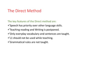 The Direct Method
The key features of the Direct method are:
Speech has priority over other language skills.
Teaching reading and Writing is postponed.
Only everyday vocabulary and sentences are taught.
L1 should not be used while teaching.
Grammatical rules are not taught.
 