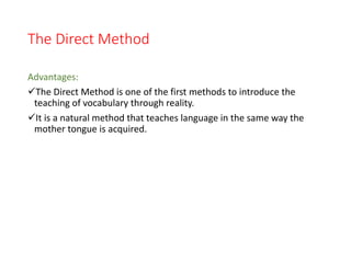 The Direct Method
Advantages:
The Direct Method is one of the first methods to introduce the
teaching of vocabulary through reality.
It is a natural method that teaches language in the same way the
mother tongue is acquired.
 