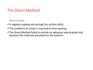 The Direct Method
Shortcomings :
It neglects reading and writing( the written skills).
The avoidance of using L1 may lead to time-wasting.
The Direct Method failed to provide an adequate way to grade and
structure the materials presented to the learners.
 