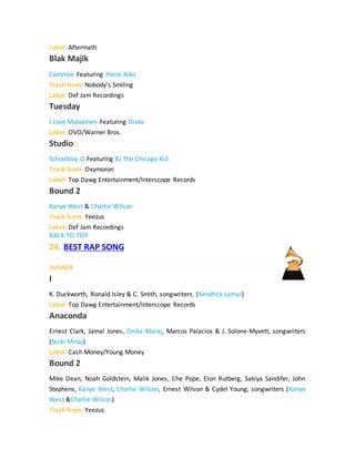 Label: Aftermath
Blak Majik
Common Featuring Jhené Aiko
Track from: Nobody's Smiling
Label: Def Jam Recordings
Tuesday
I Love Makonnen Featuring Drake
Label: OVO/Warner Bros.
Studio
Schoolboy Q Featuring BJ The Chicago Kid
Track from: Oxymoron
Label: Top Dawg Entertainment/Interscope Records
Bound 2
Kanye West & Charlie Wilson
Track from: Yeezus
Label: Def Jam Recordings
BACK TO TOP
24. BEST RAP SONG
WINNER
I
K. Duckworth, Ronald Isley & C. Smith, songwriters. (Kendrick Lamar)
Label: Top Dawg Entertainment/Interscope Records
Anaconda
Ernest Clark, Jamal Jones, Onika Maraj, Marcos Palacios & J. Solone-Myvett, songwriters
(Nicki Minaj)
Label: Cash Money/Young Money
Bound 2
Mike Dean, Noah Goldstein, Malik Jones, Che Pope, Elon Rutberg, Sakiya Sandifer, John
Stephens, Kanye West, Charlie Wilson, Ernest Wilson & Cydel Young, songwriters (Kanye
West &Charlie Wilson)
Track from: Yeezus
 