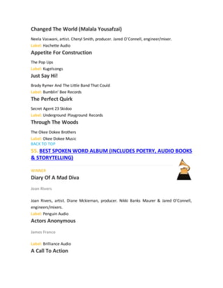 Changed The World (Malala Yousafzai)
Neela Vaswani, artist. Cheryl Smith, producer. Jared O'Connell, engineer/mixer.
Label: Hachette Audio
Appetite For Construction
The Pop Ups
Label: Kugelsongs
Just Say Hi!
Brady Rymer And The Little Band That Could
Label: Bumblin' Bee Records
The Perfect Quirk
Secret Agent 23 Skidoo
Label: Underground Playground Records
Through The Woods
The Okee Dokee Brothers
Label: Okee Dokee Music
BACK TO TOP
55. BEST SPOKEN WORD ALBUM (INCLUDES POETRY, AUDIO BOOKS
& STORYTELLING)
WINNER
Diary Of A Mad Diva
Joan Rivers
Joan Rivers, artist. Diane Mckiernan, producer. Nikki Banks Maurer & Jared O'Connell,
engineers/mixers.
Label: Penguin Audio
Actors Anonymous
James Franco
Label: Brilliance Audio
A Call To Action
 