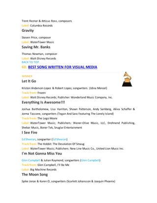 Trent Reznor & Atticus Ross, composers
Label: Columbia Records
Gravity
Steven Price, composer
Label: WaterTower Music
Saving Mr. Banks
Thomas Newman, composer
Label: Walt Disney Records
BACK TO TOP
60. BEST SONG WRITTEN FOR VISUAL MEDIA
WINNER
Let It Go
Kristen Anderson-Lopez & Robert Lopez, songwriters. (Idina Menzel)
Track from: Frozen
Label: Walt Disney Records; Publisher: Wonderland Music Company, Inc.
Everything Is Awesome!!!
Joshua Bartholomew, Lisa Harriton, Shawn Patterson, Andy Samberg, Akiva Schaffer &
Jorma Taccone, songwriters (Tegan And Sara Featuring The Lonely Island)
Track from: The Lego Movie
Label: WaterTower Music; Publishers: Waner-Olive Music, LLC, Drohnend Publishing,
Shebar Music, Boner Tek, Snuglar Entertainment
I See Fire
Ed Sheeran, songwriter (Ed Sheeran)
Track from: The Hobbit: The Desolation Of Smaug
Label: WaterTower Music; Publishers: New Line Music Co., United Lion Music Inc.
I'm Not Gonna Miss You
Glen Campbell & Julian Raymond, songwriters (Glen Campbell)
Track from: Glen Campbell, I’ll Be Me
Label: Big Machine Records
The Moon Song
Spike Jonze & Karen O, songwriters (Scarlett Johansson & Joaquin Phoenix)
 