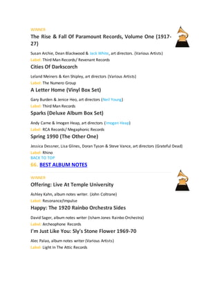 WINNER
The Rise & Fall Of Paramount Records, Volume One (1917-
27)
Susan Archie, Dean Blackwood & Jack White, art directors. (Various Artists)
Label: Third Man Records/ Revenant Records
Cities Of Darkscorch
Leland Meiners & Ken Shipley, art directors (Various Artists)
Label: The Numero Group
A Letter Home (Vinyl Box Set)
Gary Burden & Jenice Heo, art directors (Neil Young)
Label: Third Man Records
Sparks (Deluxe Album Box Set)
Andy Carne & Imogen Heap, art directors (Imogen Heap)
Label: RCA Records/ Megaphonic Records
Spring 1990 (The Other One)
Jessica Dessner, Lisa Glines, Doran Tyson & Steve Vance, art directors (Grateful Dead)
Label: Rhino
BACK TO TOP
66. BEST ALBUM NOTES
WINNER
Offering: Live At Temple University
Ashley Kahn, album notes writer. (John Coltrane)
Label: Resonance/Impulse
Happy: The 1920 Rainbo Orchestra Sides
David Sager, album notes writer (Isham Jones Rainbo Orchestra)
Label: Archeophone Records
I'm Just Like You: Sly's Stone Flower 1969-70
Alec Palao, album notes writer (Various Artists)
Label: Light In The Attic Records
 