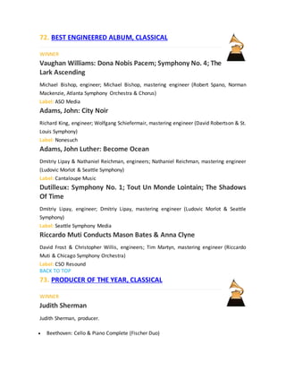 72. BEST ENGINEERED ALBUM, CLASSICAL
WINNER
Vaughan Williams: Dona Nobis Pacem; Symphony No. 4; The
Lark Ascending
Michael Bishop, engineer; Michael Bishop, mastering engineer (Robert Spano, Norman
Mackenzie, Atlanta Symphony Orchestra & Chorus)
Label: ASO Media
Adams, John: City Noir
Richard King, engineer; Wolfgang Schiefermair, mastering engineer (David Robertson & St.
Louis Symphony)
Label: Nonesuch
Adams, John Luther: Become Ocean
Dmitriy Lipay & Nathaniel Reichman, engineers; Nathaniel Reichman, mastering engineer
(Ludovic Morlot & Seattle Symphony)
Label: Cantaloupe Music
Dutilleux: Symphony No. 1; Tout Un Monde Lointain; The Shadows
Of Time
Dmitriy Lipay, engineer; Dmitriy Lipay, mastering engineer (Ludovic Morlot & Seattle
Symphony)
Label: Seattle Symphony Media
Riccardo Muti Conducts Mason Bates & Anna Clyne
David Frost & Christopher Willis, engineers; Tim Martyn, mastering engineer (Riccardo
Muti & Chicago Symphony Orchestra)
Label: CSO Resound
BACK TO TOP
73. PRODUCER OF THE YEAR, CLASSICAL
WINNER
Judith Sherman
Judith Sherman, producer.
 Beethoven: Cello & Piano Complete (Fischer Duo)
 