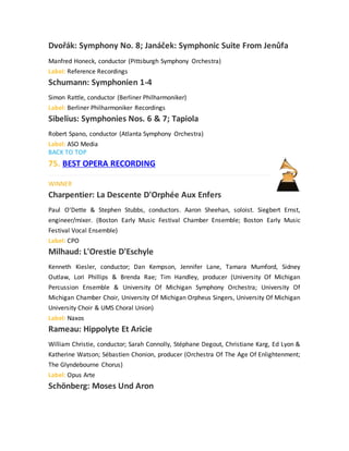 Dvořák: Symphony No. 8; Janáček: Symphonic Suite From Jenůfa
Manfred Honeck, conductor (Pittsburgh Symphony Orchestra)
Label: Reference Recordings
Schumann: Symphonien 1-4
Simon Rattle, conductor (Berliner Philharmoniker)
Label: Berliner Philharmoniker Recordings
Sibelius: Symphonies Nos. 6 & 7; Tapiola
Robert Spano, conductor (Atlanta Symphony Orchestra)
Label: ASO Media
BACK TO TOP
75. BEST OPERA RECORDING
WINNER
Charpentier: La Descente D'Orphée Aux Enfers
Paul O'Dette & Stephen Stubbs, conductors. Aaron Sheehan, soloist. Siegbert Ernst,
engineer/mixer. (Boston Early Music Festival Chamber Ensemble; Boston Early Music
Festival Vocal Ensemble)
Label: CPO
Milhaud: L'Orestie D'Eschyle
Kenneth Kiesler, conductor; Dan Kempson, Jennifer Lane, Tamara Mumford, Sidney
Outlaw, Lori Phillips & Brenda Rae; Tim Handley, producer (University Of Michigan
Percussion Ensemble & University Of Michigan Symphony Orchestra; University Of
Michigan Chamber Choir, University Of Michigan Orpheus Singers, University Of Michigan
University Choir & UMS Choral Union)
Label: Naxos
Rameau: Hippolyte Et Aricie
William Christie, conductor; Sarah Connolly, Stéphane Degout, Christiane Karg, Ed Lyon &
Katherine Watson; Sébastien Chonion, producer (Orchestra Of The Age Of Enlightenment;
The Glyndebourne Chorus)
Label: Opus Arte
Schönberg: Moses Und Aron
 