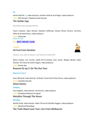 Sia
Daniel Askill & Sia, video directors; Jennifer Heath & Jack Hogan, video producers
Label: RCA Records / Monkey Puzzle Records
The Golden Age
Woodkid Featuring Max Richter
Yoann Lemoine, video director; Kathleen Heffernan, Roman Pichon Herrera, Christine
Miller & Annabel Rosier, video producers
Label: Interscope
BACK TO TOP
83. BEST MUSIC FILM
WINNER
20 Feet From Stardom
Darlene Love, Merry Clayton, Lisa Fischer & Judith Hill
Merry Clayton, Lisa Fischer, Judith Hill & Darlene Love, artists. Morgan Neville, video
director. Gil Friesen & Caitrin Rogers, video producers.
Label: Anchor Bay
Beyoncé & Jay Z: On The Run Tour
Beyoncé & Jay Z
Jonas Åkerlund, video director; Ed Burke, Svana Gisla & Dan Parise, video producers
Label: Columbia Records
Ghost Stories
Coldplay
Paul Dugdale, video director; Jim Parsons, video producer
Label: Parlophone/Atlantic/Ja Digital
Metallica Through The Never
Metallica
Nimród Antal, video director; Adam Ellison & Charlotte Huggins, video producers
Label: Blackened Recordings
The Truth About Love Tour: Live From Melbourne
 