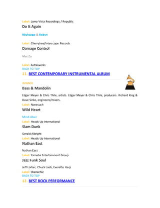 Label: Loma Vista Recordings / Republic
Do It Again
Röyksopp & Robyn
Label: Cherrytree/Interscope Records
Damage Control
Mat Zo
Label: Astralwerks
BACK TO TOP
11. BEST CONTEMPORARY INSTRUMENTAL ALBUM
WINNER
Bass & Mandolin
Edgar Meyer & Chris Thile, artists. Edgar Meyer & Chris Thile, producers. Richard King &
Dave Sinko, engineers/mixers.
Label: Nonesuch
Wild Heart
Mindi Abair
Label: Heads Up International
Slam Dunk
Gerald Albright
Label: Heads Up International
Nathan East
Nathan East
Label: Yamaha Entertainment Group
Jazz Funk Soul
Jeff Lorber, Chuck Loeb, Everette Harp
Label: Shanachie
BACK TO TOP
12. BEST ROCK PERFORMANCE
 