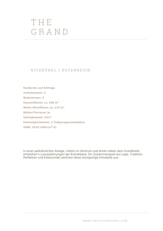 T H E
G R A N D
K I T Z B Ü H E L | Ö S T E R R E I C H
Kaufpreis: auf Anfrage
Schlafzimmer: 2
Badezimmer: 2
Gesamtfläche: ca. 268 m2
Wohn-/Nutzfläche: ca. 174 m2
Balkon/Terrasse: Ja
Verfügbarkeit: 2017
Parkmöglichkeiten: 2 Tiefgaragenstellplätze
HWB: 24,81 kWh/(m2
*a)
In einer parkähnlichen Anlage, mitten im Zentrum und direkt neben dem Grandhotel,
entstehen 5 Luxuswohnungen der Extraklasse. Ein Zusammenspiel aus Lage, Tradition,
Perfektion und Exklusivität zeichnen diese einzigartige Immobilie aus.
W W W . F I R S T K I T Z B U E H E L . C O M
 