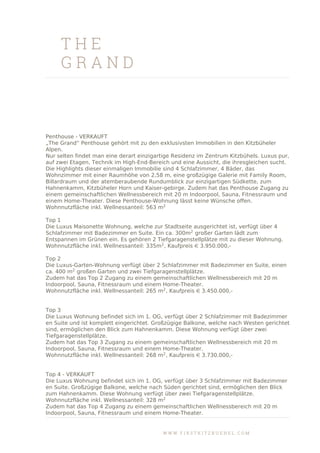 T H E
G R A N D
Penthouse - VERKAUFT
„The Grand“ Penthouse gehört mit zu den exklusivsten Immobilien in den Kitzbüheler
Alpen.
Nur selten findet man eine derart einzigartige Residenz im Zentrum Kitzbühels. Luxus pur,
auf zwei Etagen, Technik im High-End-Bereich und eine Aussicht, die ihresgleichen sucht.
Die Highlights dieser einmaligen Immobilie sind 4 Schlafzimmer, 4 Bäder, das
Wohnzimmer mit einer Raumhöhe von 2,58 m, eine großzügige Galerie mit Family Room,
Billardraum und der atemberaubende Rundumblick zur einzigartigen Südkette, zum
Hahnenkamm, Kitzbüheler Horn und Kaiser-gebirge. Zudem hat das Penthouse Zugang zu
einem gemeinschaftlichen Wellnessbereich mit 20 m Indoorpool, Sauna, Fitnessraum und
einem Home-Theater. Diese Penthouse-Wohnung lässt keine Wünsche offen.
Wohnnutzfläche inkl. Wellnessanteil: 563 m2
Top 1
Die Luxus Maisonette Wohnung, welche zur Stadtseite ausgerichtet ist, verfügt über 4
Schlafzimmer mit Badezimmer en Suite. Ein ca. 300m2
großer Garten lädt zum
Entspannen im Grünen ein. Es gehören 2 Tiefgaragenstellplätze mit zu dieser Wohnung.
Wohnnutzfläche inkl. Wellnessanteil: 335m2
, Kaufpreis e 3.950.000,-
Top 2
Die Luxus-Garten-Wohnung verfügt über 2 Schlafzimmer mit Badezimmer en Suite, einen
ca. 400 m2
großen Garten und zwei Tiefgaragenstellplätze.
Zudem hat das Top 2 Zugang zu einem gemeinschaftlichen Wellnessbereich mit 20 m
Indoorpool, Sauna, Fitnessraum und einem Home-Theater.
Wohnnutzfläche inkl. Wellnessanteil: 265 m2
, Kaufpreis e 3.450.000,-
Top 3
Die Luxus Wohnung befindet sich im 1. OG, verfügt über 2 Schlafzimmer mit Badezimmer
en Suite und ist komplett eingerichtet. Großzügige Balkone, welche nach Westen gerichtet
sind, ermöglichen den Blick zum Hahnenkamm. Diese Wohnung verfügt über zwei
Tiefgaragenstellplätze.
Zudem hat das Top 3 Zugang zu einem gemeinschaftlichen Wellnessbereich mit 20 m
Indoorpool, Sauna, Fitnessraum und einem Home-Theater.
Wohnnutzfläche inkl. Wellnessanteil: 268 m2
, Kaufpreis e 3.730.000,-
Top 4 - VERKAUFT
Die Luxus Wohnung befindet sich im 1. OG, verfügt über 3 Schlafzimmer mit Badezimmer
en Suite. Großzügige Balkone, welche nach Süden gerichtet sind, ermöglichen den Blick
zum Hahnenkamm. Diese Wohnung verfügt über zwei Tiefgaragenstellplätze.
Wohnnutzfläche inkl. Wellnessanteil: 328 m2
Zudem hat das Top 4 Zugang zu einem gemeinschaftlichen Wellnessbereich mit 20 m
Indoorpool, Sauna, Fitnessraum und einem Home-Theater.
W W W . F I R S T K I T Z B U E H E L . C O M
 