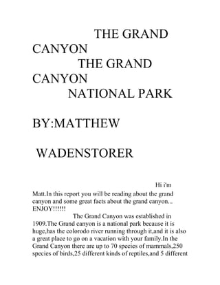 THE GRAND
CANYON
     THE GRAND
CANYON
    NATIONAL PARK

BY:MATTHEW

 WADENSTORER

                                                  Hi i'm
Matt.In this report you will be reading about the grand
canyon and some great facts about the grand canyon...
ENJOY!!!!!!
                 The Grand Canyon was established in
1909.The Grand canyon is a national park because it is
huge,has the colorodo river running through it,and it is also
a great place to go on a vacation with your family.In the
Grand Canyon there are up to 70 species of mammals,250
species of birds,25 different kinds of reptiles,and 5 different
 