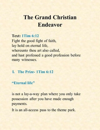 The Grand Christian
Endeavor
Text: 1Tim 6:12
Fight the good fight of faith,
lay hold on eternal life,
whereunto thou art also called,
and hast professed a good profession before
many witnesses.
I. The Prize- 1Tim 6:12
“Eternal life”
is not a lay-a-way plan where you only take
possession after you have made enough
payments.
It is an all-access pass to the theme park.
 