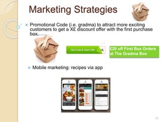 Marketing Strategies
10
 Mobile marketing: recipes via app
 Promotional Code (i.e. gradma) to attract more exciting
customers to get a X£ discount offer with the first purchase
box.
£20 off First Box Orders
at The Gradma Box
 