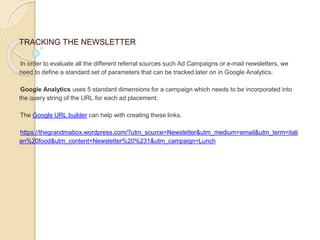 TRACKING THE NEWSLETTER
In order to evaluate all the different referral sources such Ad Campaigns or e-mail newsletters, we
need to define a standard set of parameters that can be tracked later on in Google Analytics.
Google Analytics uses 5 standard dimensions for a campaign which needs to be incorporated into
the query string of the URL for each ad placement.
The Google URL builder can help with creating these links.
https://thegrandmabox.wordpress.com/?utm_source=Newsletter&utm_medium=email&utm_term=itali
an%20food&utm_content=Newsletter%20%231&utm_campaign=Lunch
 