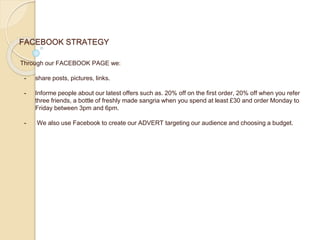 FACEBOOK STRATEGY
Through our FACEBOOK PAGE we:
- share posts, pictures, links.
- Informe people about our latest offers such as. 20% off on the first order, 20% off when you refer
three friends, a bottle of freshly made sangria when you spend at least £30 and order Monday to
Friday between 3pm and 6pm.
- We also use Facebook to create our ADVERT targeting our audience and choosing a budget.
 
