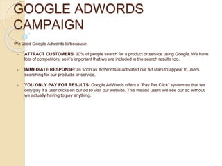 GOOGLE ADWORDS
CAMPAIGN
We used Google Adwords to/because:
- ATTRACT CUSTOMERS: 90% of people search for a product or service using Google. We have
lots of competitors, so it’s important that we are included in the search results too.
- IMMEDIATE RESPONSE: as soon as AdWords is activated our Ad stars to appear to users
searching for our products or service.
- YOU ONLY PAY FOR RESULTS: Google AdWords offers a “Pay Per Click” system so that we
only pay if a user clicks on our ad to visit our website. This means users will see our ad without
we actually having to pay anything.
 