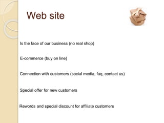 Web site
Is the face of our business (no real shop)
E-commerce (buy on line)
Connection with customers (social media, faq, contact us)
Special offer for new customers
Rewords and special discount for affiliate customers
 