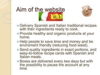 Aim of the website
Delivery Spanish and Italian traditional recipes
with their ingredients ready to cook.
Provide healthy and organic products at your
home.
Help people to save time and money and be
enviroment friendly (reducing food waist).
Send quality ingredients in exact portions, and
easy-to-follow recipe cards with Spanish and
Italian meals.
Boxes are delivered every two days but with
the possibility to pause the account at any
time.
 