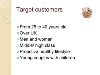 Target customers
From 25 to 40 years old
Over UK
Men and women
Middle/ high class
Proactive healthy lifestyle
Young couples with children
 