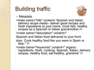Building traffic
 Metadata
<meta name="title" content= Spanish and Italian
delivery recipe meals– deliver great recipes and
fresh ingredients to your home. Cook fast, healthy
recipes as a Spanish or Italian grandmother./>
<meta name="description" content="
Spanish and Italian food delivered to your front
door. Cook healthy food like you were in Spain or
Italy." />
<meta name="keywords" content=" organic
ingredients, fresh, cooking, Spanish, Italian, delivery
recipes, healthy food, eat healthy, grandma" />
 