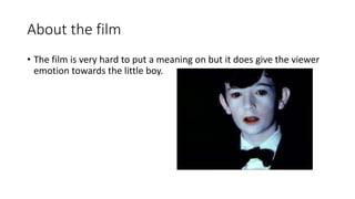 About the film
• The film is very hard to put a meaning on but it does give the viewer
emotion towards the little boy.
 