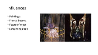 Influences
• Paintings:
• Francis bacon:
• Figure of meat
• Screaming pope
 