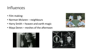 Influences
• Film making:
• Norman Mclaren – neighbours
• Harry Smith – heaven and earth magic
• Maya Deren – meshes of the afternoon
 