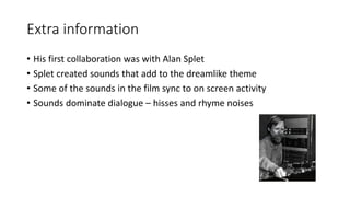 Extra information
• His first collaboration was with Alan Splet
• Splet created sounds that add to the dreamlike theme
• Some of the sounds in the film sync to on screen activity
• Sounds dominate dialogue – hisses and rhyme noises
 